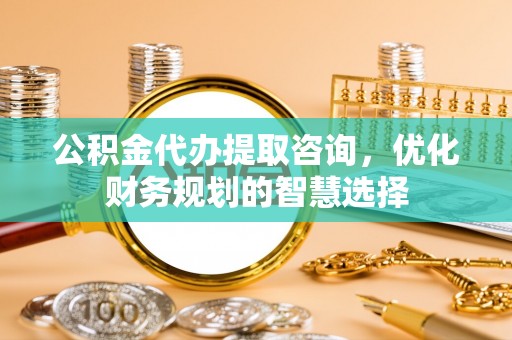 武山公积金代办提取咨询，优化财务规划的智慧选择