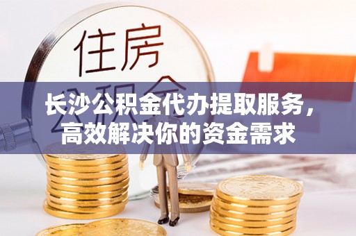武山长沙公积金代办提取服务，高效解决你的资金需求