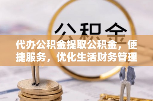 武山代办公积金提取公积金，便捷服务，优化生活财务管理