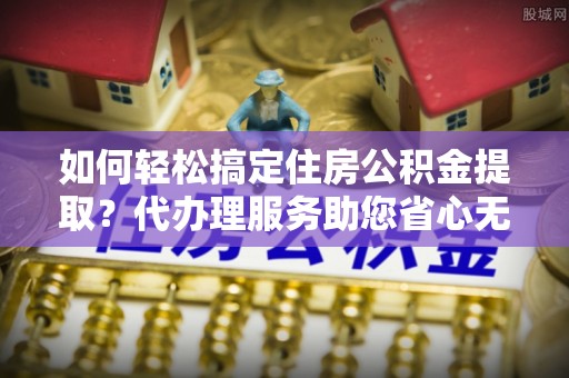 武山如何轻松搞定住房公积金提取？代办理服务助您省心无忧