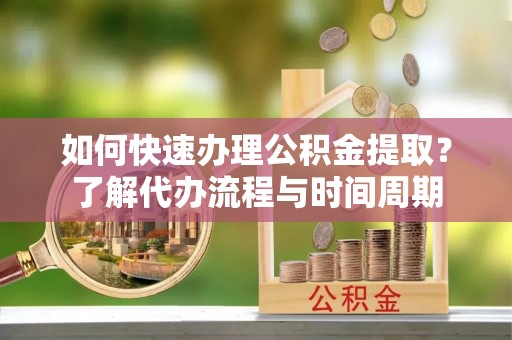 武山如何快速办理公积金提取？了解代办流程与时间周期
