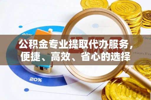 武山公积金专业提取代办服务，便捷、高效、省心的选择