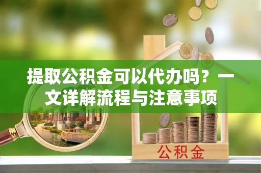 武山提取公积金可以代办吗？一文详解流程与注意事项
