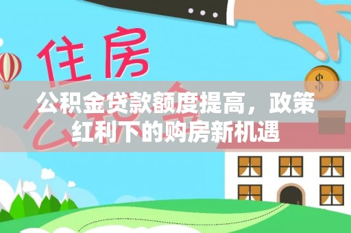 武山公积金贷款额度提高，政策红利下的购房新机遇