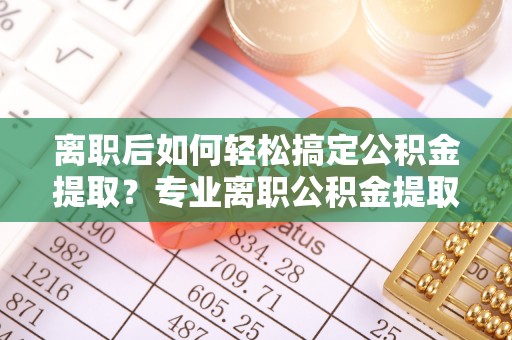 武山离职后如何轻松搞定公积金提取？专业离职公积金提取代办服务助你一臂之力
