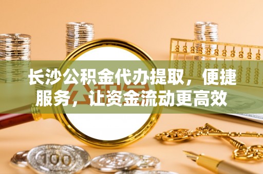 武山长沙公积金代办提取，便捷服务，让资金流动更高效
