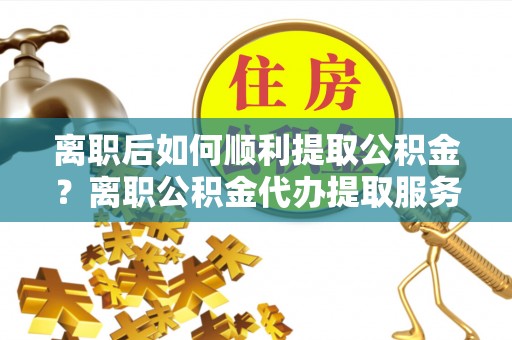 武山离职后如何顺利提取公积金？离职公积金代办提取服务来帮忙