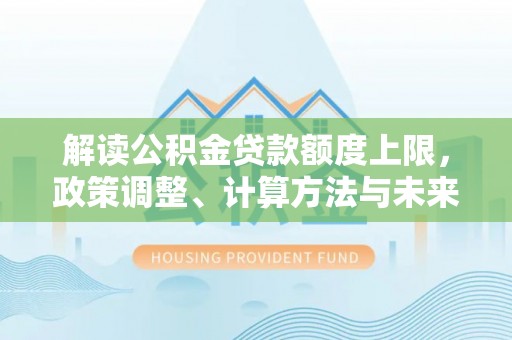 武山解读公积金贷款额度上限，政策调整、计算方法与未来趋势