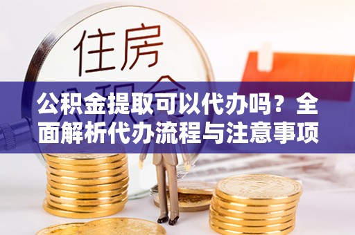 武山公积金提取可以代办吗？全面解析代办流程与注意事项
